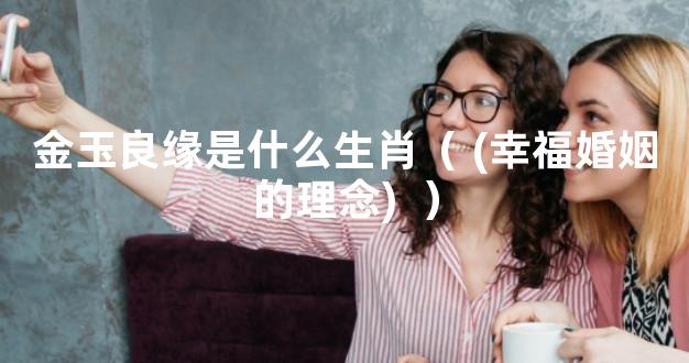 金玉良缘是什么生肖（ (幸福婚姻的理念)  ）